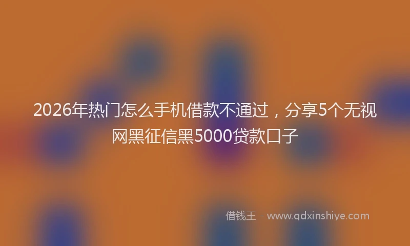 2026年热门怎么手机借款不通过，分享5个无视网黑征信黑5000贷款口子