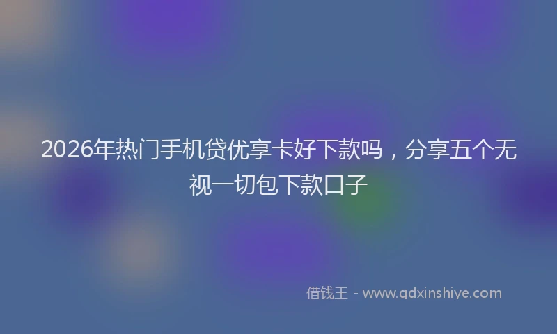 2026年热门手机贷优享卡好下款吗，分享五个无视一切包下款口子