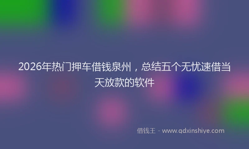2026年热门押车借钱泉州，总结五个无忧速借当天放款的软件