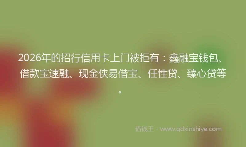 2026年的招行信用卡上门被拒有：鑫融宝钱包、借款宝速融、现金侠易借宝、任性贷、臻心贷等。