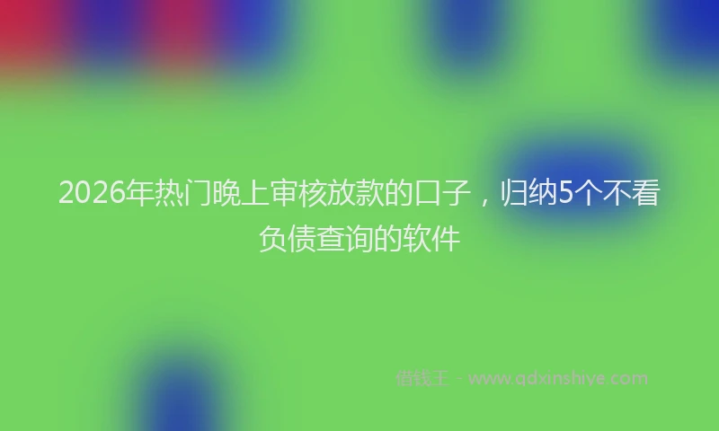 2026年热门晚上审核放款的口子,归纳5个不看负债查询的软件