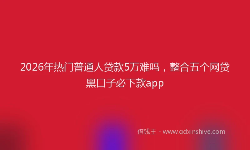 2026年热门普通人贷款5万难吗，整合五个网贷黑口子必下款app