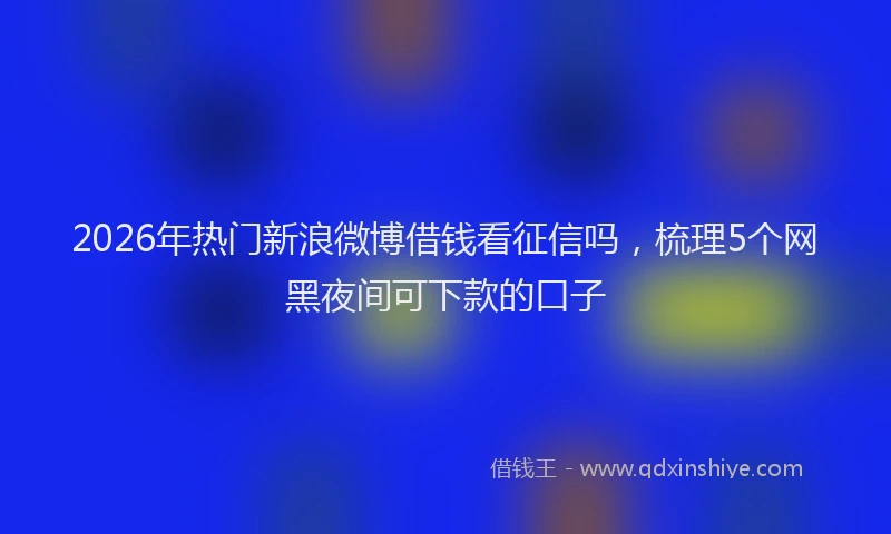 2026年热门新浪微博借钱看征信吗，梳理5个网黑夜间可下款的口子
