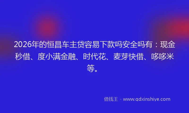 2026年的恒昌车主贷容易下款吗安全吗有：现金秒借、度小满金融、时代花、麦芽快借、哆哆米等。
