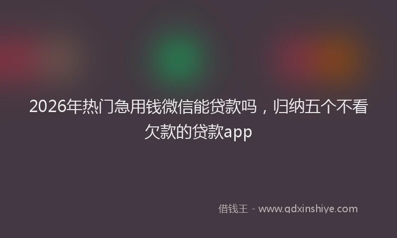 2026年热门急用钱微信能贷款吗，归纳五个不看欠款的贷款app