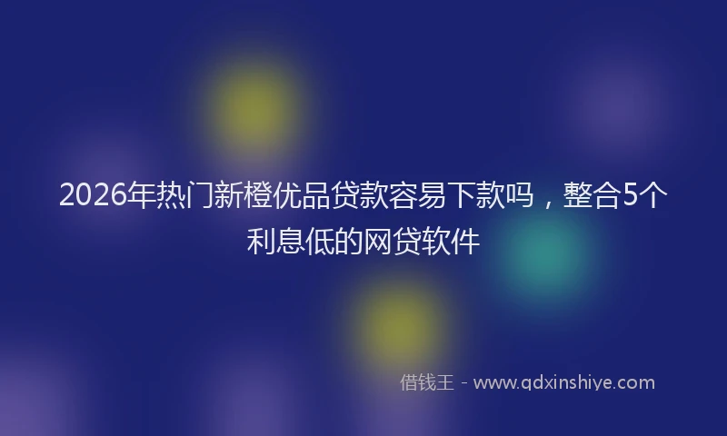 2026年热门新橙优品贷款容易下款吗，整合5个利息低的网贷软件