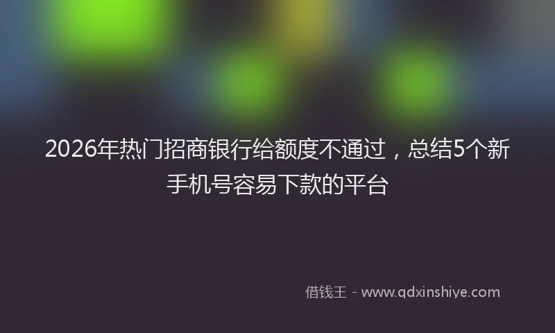 2026年热门招商银行给额度不通过，总结5个新手机号容易下款的平台