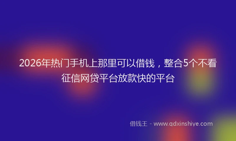 2026年热门手机上那里可以借钱，整合5个不看征信网贷平台放款快的平台