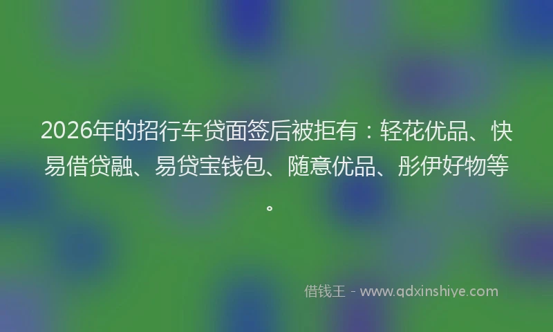 2026年的招行车贷面签后被拒有：轻花优品、快易借贷融、易贷宝钱包、随意优品、彤伊好物等。