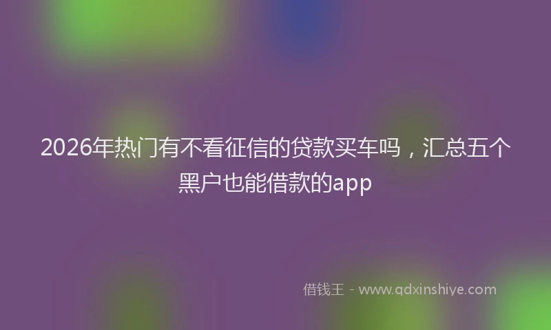 2026年热门有不看征信的贷款买车吗，汇总五个黑户也能借款的app