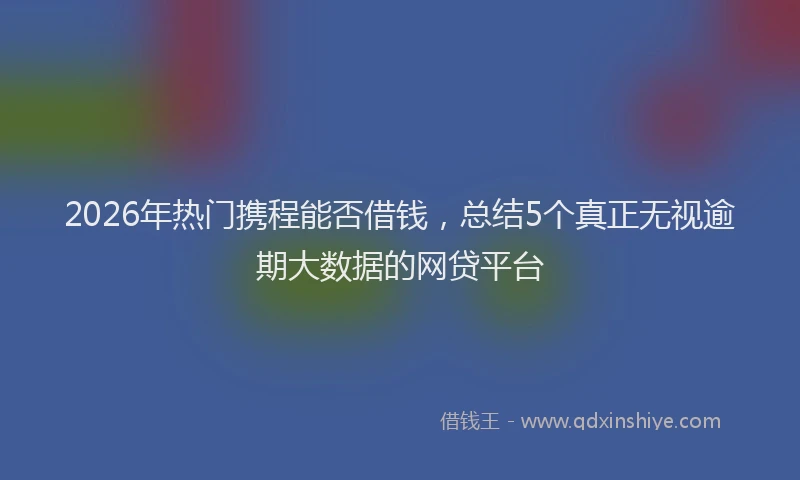 2026年热门携程能否借钱，总结5个真正无视逾期大数据的网贷平台