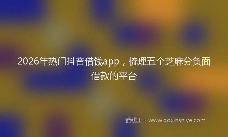 2026年热门抖音借钱app，梳理五个芝麻分负面借款的平台