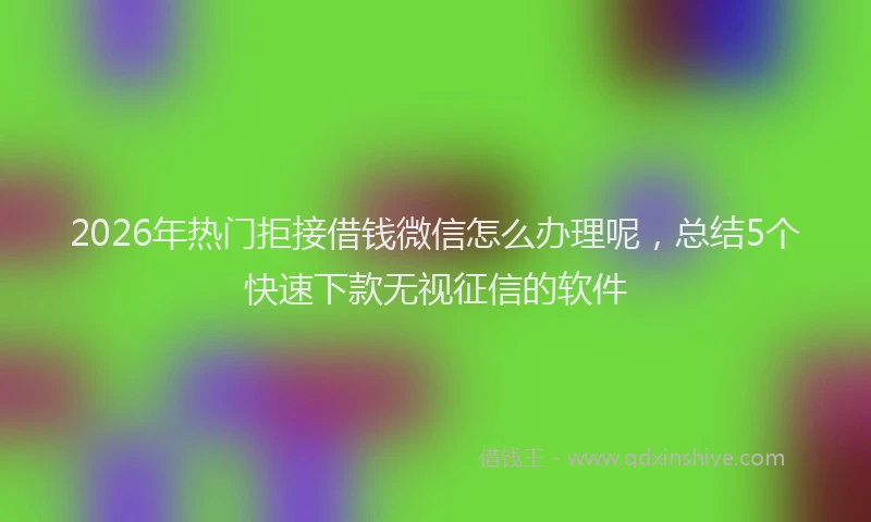 2026年热门拒接借钱微信怎么办理呢,总结5个快速下款无视征信的软件