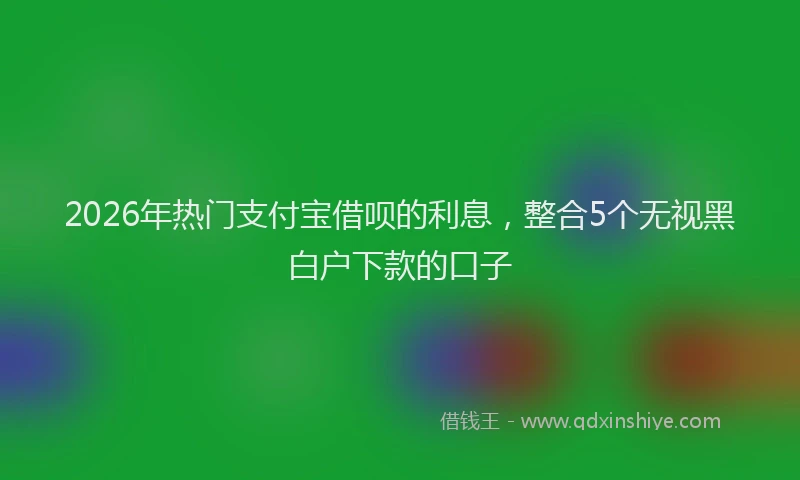 2026年热门支付宝借呗的利息，整合5个无视黑白户下款的口子