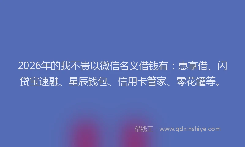 2026年的我不贵以微信名义借钱有：惠享借、闪贷宝速融、星辰钱包、信用卡管家、零花罐等。