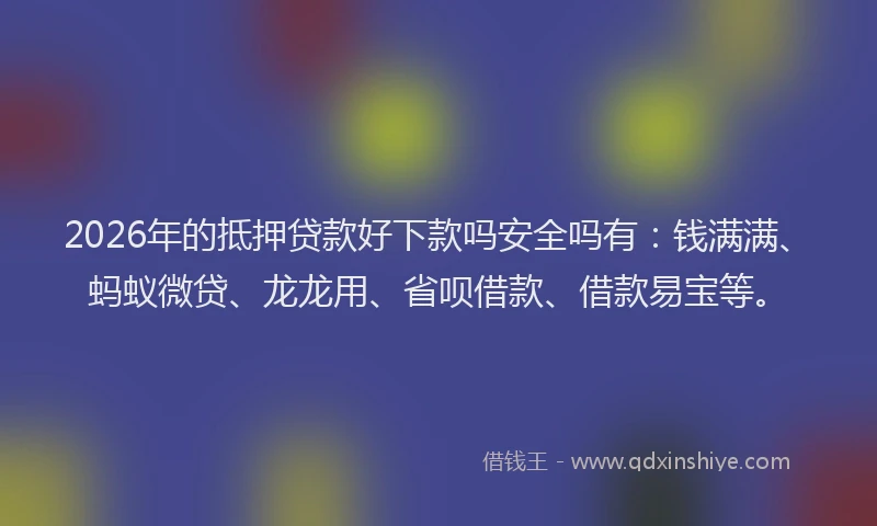 2026年的抵押贷款好下款吗安全吗有：钱满满、蚂蚁微贷、龙龙用、省呗借款、借款易宝等。