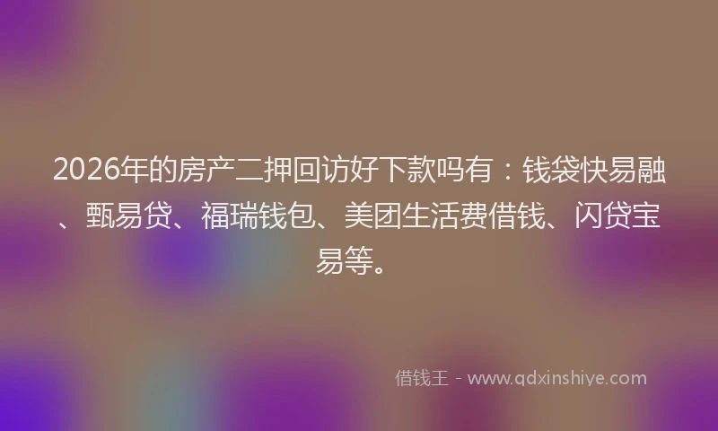 2026年的房产二押回访好下款吗有：钱袋快易融、甄易贷、福瑞钱包、美团生活费借钱、闪贷宝易等。