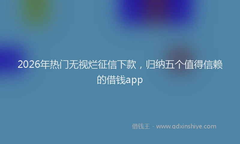 2026年热门无视烂征信下款，归纳五个值得信赖的借钱app