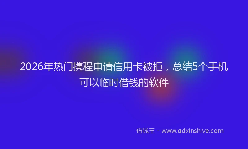 2026年热门携程申请信用卡被拒，总结5个手机可以临时借钱的软件