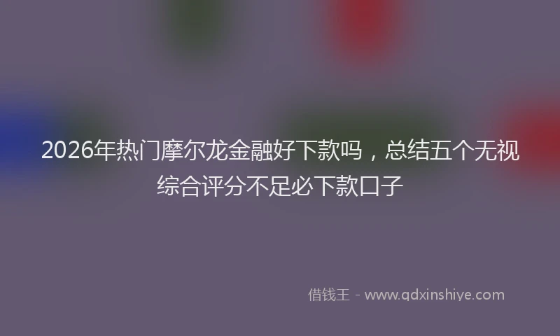 2026年热门摩尔龙金融好下款吗，总结五个无视综合评分不足必下款口子