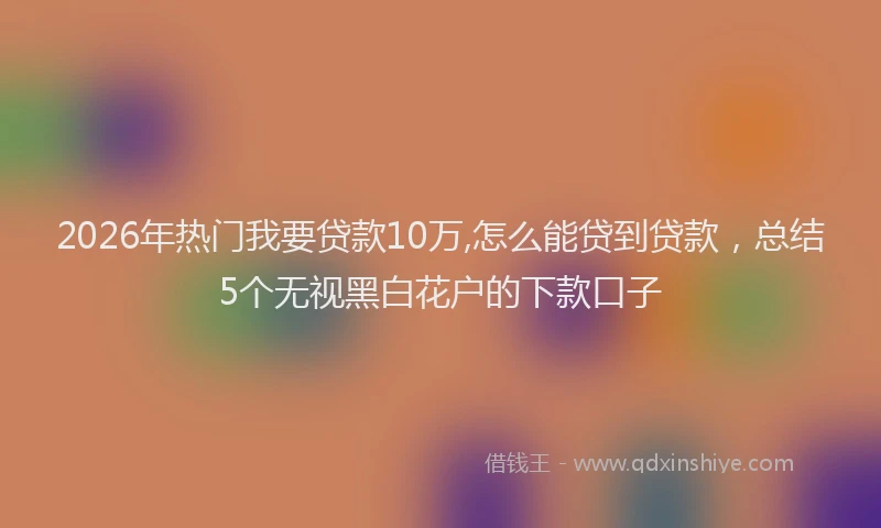 2026年热门我要贷款10万,怎么能贷到贷款，总结5个无视黑白花户的下款口子