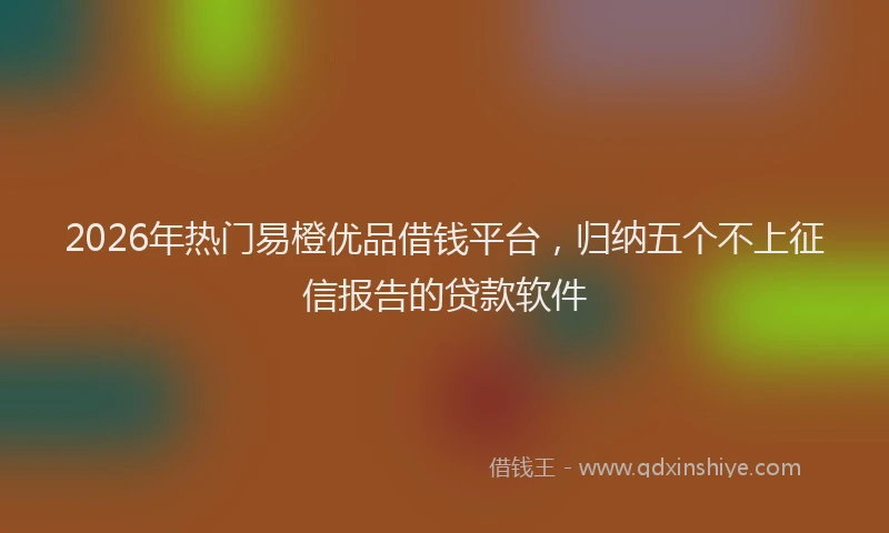 2026年热门易橙优品借钱平台，归纳五个不上征信报告的贷款软件