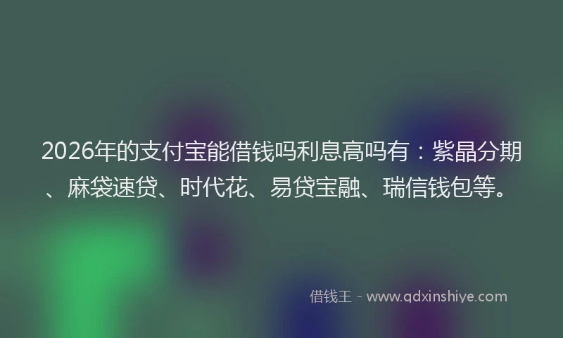 2026年的支付宝能借钱吗利息高吗有：紫晶分期、麻袋速贷、时代花、易贷宝融、瑞信钱包等。