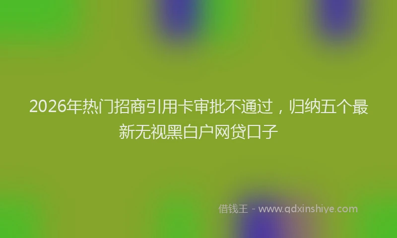 2026年热门招商引用卡审批不通过，归纳五个最新无视黑白户网贷口子