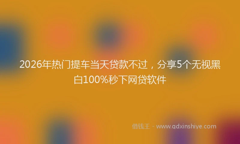 2026年热门提车当天贷款不过，分享5个无视黑白100%秒下网贷软件
