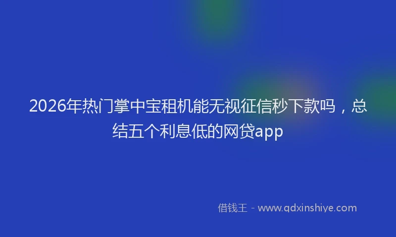 2026年热门掌中宝租机能无视征信秒下款吗，总结五个利息低的网贷app