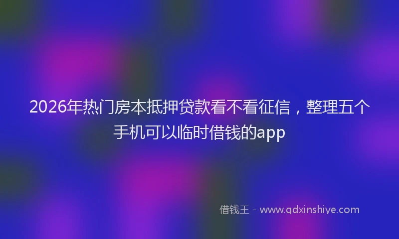 2026年热门房本抵押贷款看不看征信,整理五个手机可以临时借钱的app