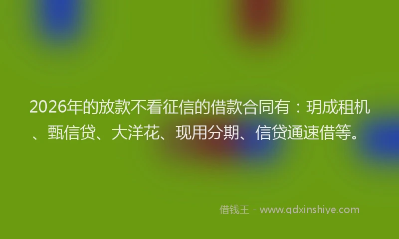 2026年的放款不看征信的借款合同有：玥成租机、甄信贷、大洋花、现用分期、信贷通速借等。