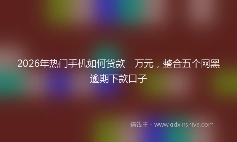 2026年热门手机如何贷款一万元，整合五个网黑逾期下款口子