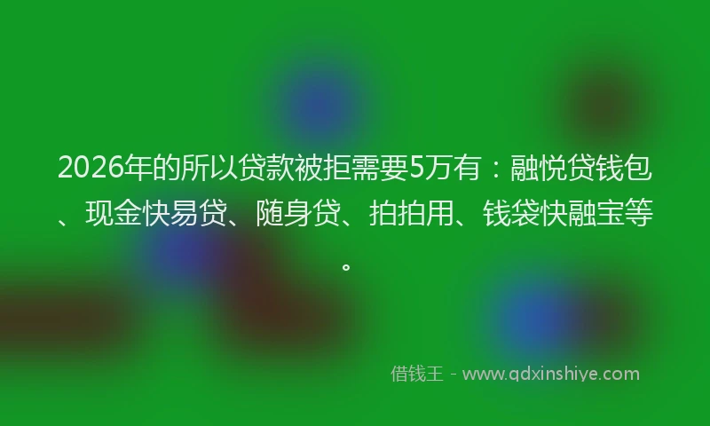 2026年的所以贷款被拒需要5万有：融悦贷钱包、现金快易贷、随身贷、拍拍用、钱袋快融宝等。