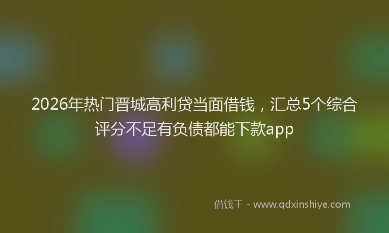 2026年热门晋城高利贷当面借钱，汇总5个综合评分不足有负债都能下款app
