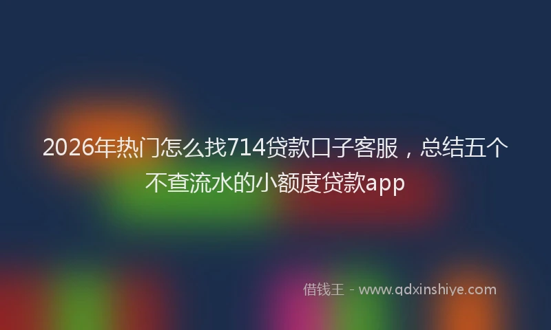 2026年热门怎么找714贷款口子客服，总结五个不查流水的小额度贷款app