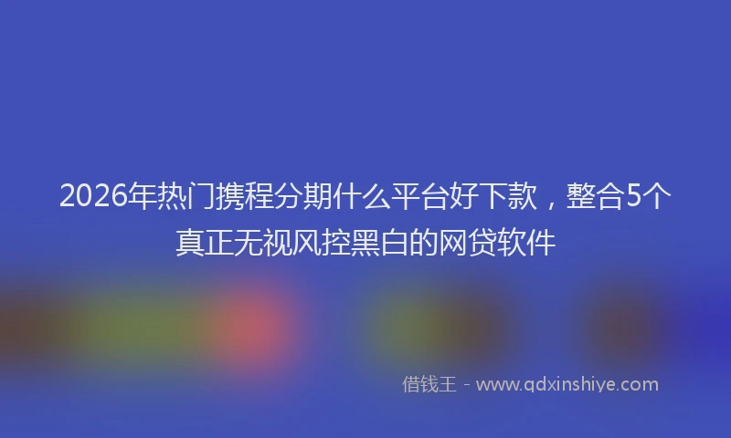 2026年热门携程分期什么平台好下款，整合5个真正无视风控黑白的网贷软件