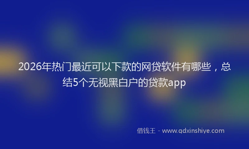 2026年热门最近可以下款的网贷软件有哪些，总结5个无视黑白户的贷款app