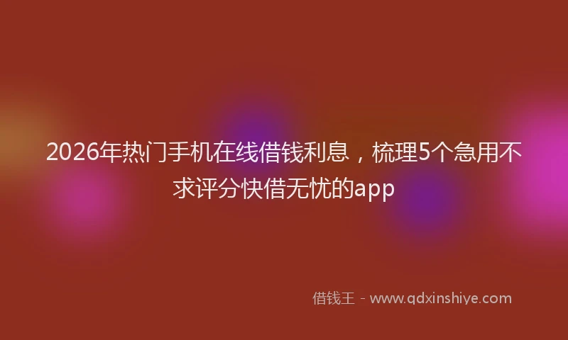 2026年热门手机在线借钱利息，梳理5个急用不求评分快借无忧的app