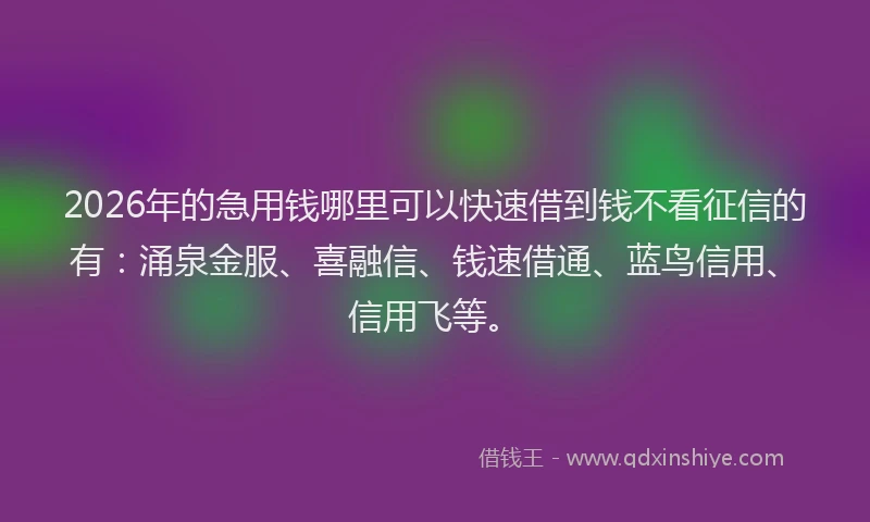 2026年的急用钱哪里可以快速借到钱不看征信的有：涌泉金服、喜融信、钱速借通、蓝鸟信用、信用飞等。
