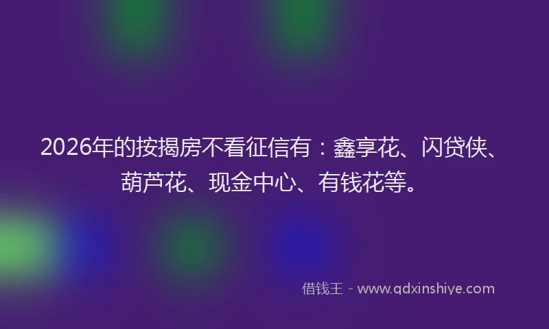 2026年的按揭房不看征信有:鑫享花、闪贷侠、葫芦花、现金中心、有钱花等。
