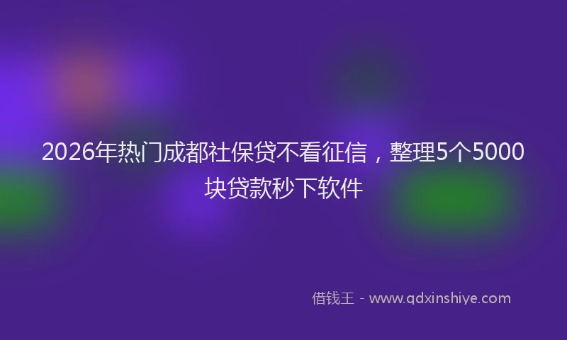 2026年热门成都社保贷不看征信，整理5个5000块贷款秒下软件