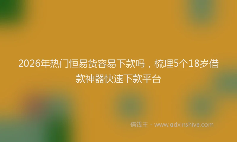 2026年热门恒易货容易下款吗,梳理5个18岁借款神器快速下款平台