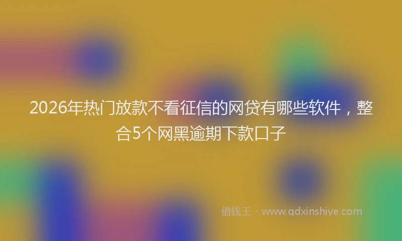 2026年热门放款不看征信的网贷有哪些软件，整合5个网黑逾期下款口子