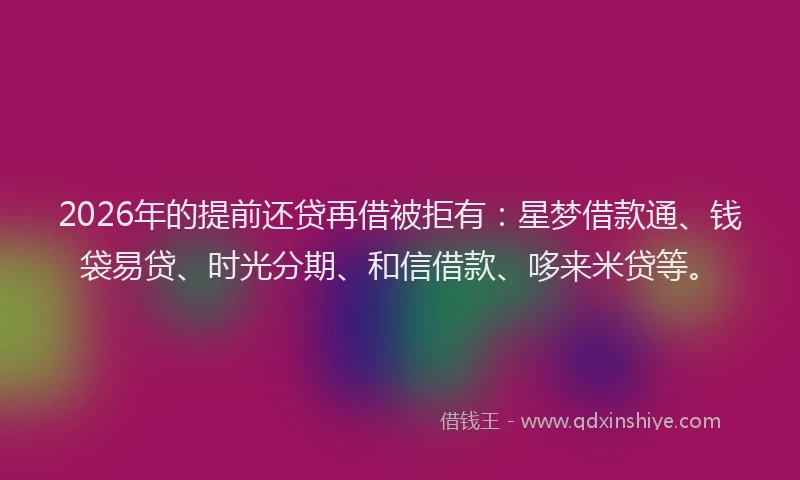 2026年的提前还贷再借被拒有：星梦借款通、钱袋易贷、时光分期、和信借款、哆来米贷等。
