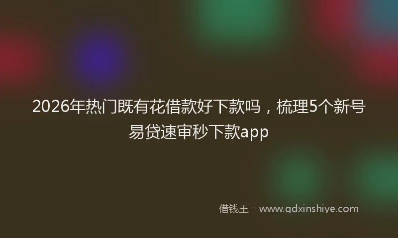 2026年热门既有花借款好下款吗，梳理5个新号易贷速审秒下款app