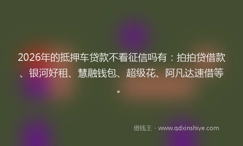 2026年的抵押车贷款不看征信吗有：拍拍贷借款、银河好租、慧融钱包、超级花、阿凡达速借等。