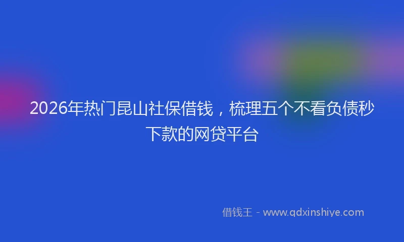 2026年热门昆山社保借钱，梳理五个不看负债秒下款的网贷平台