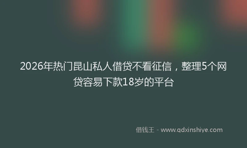 2026年热门昆山私人借贷不看征信，整理5个网贷容易下款18岁的平台