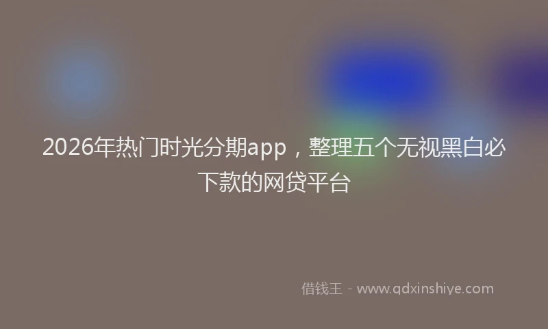 2026年热门时光分期app，整理五个无视黑白必下款的网贷平台